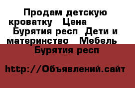 Продам детскую кроватку › Цена ­ 3 500 - Бурятия респ. Дети и материнство » Мебель   . Бурятия респ.